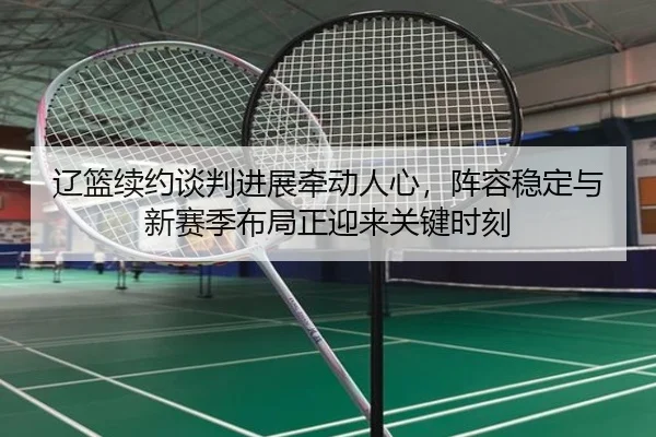 辽篮续约谈判进展牵动人心，阵容稳定与新赛季布局正迎来关键时刻 - wukongsports